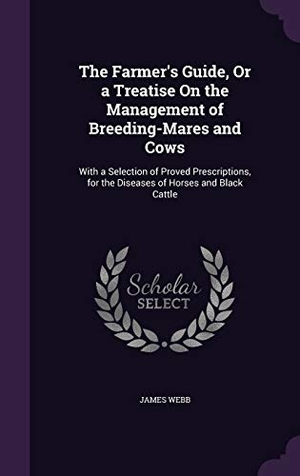 Webb, James. The Farmer's Guide, Or a Treatise On the Management of Breeding-Mares and Cows - With a Selection of Proved Prescriptions, for the Diseases of Horses and Black Cattle. Creative Media Partners, LLC, 2015.