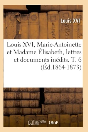 Louis Xvi. Louis XVI, Marie-Antoinette et Madame Élisabeth, lettres et documents inédits. T. 6 (Éd.1864-1873). Hachette Livre, 2022.