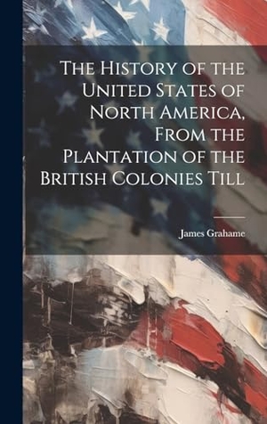 Grahame, James. The History of the United States of North America, From the Plantation of the British Colonies Till. Tradd Street Press, 2023.