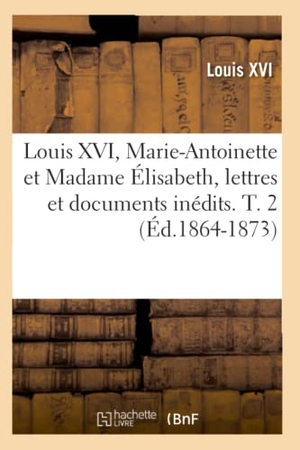 Louis Xvi. Louis XVI, Marie-Antoinette et Madame Élisabeth, lettres et documents inédits. T. 2 (Éd.1864-1873). Hachette Livre, 2022.