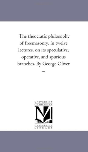 Oliver, George. The theocratic Philosophy of Freemasonry, in Twelve Lectures, On Its Speculative, Operative, and Spurious Branches. by George Oliver .... Regents of Univ of Mi, Scholarly Publishing Office, 2006.