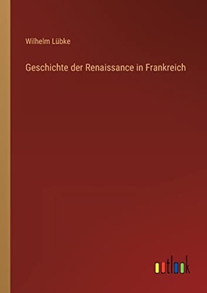 Lübke, Wilhelm. Geschichte der Renaissance in Frankreich. Outlook Verlag, 2022.